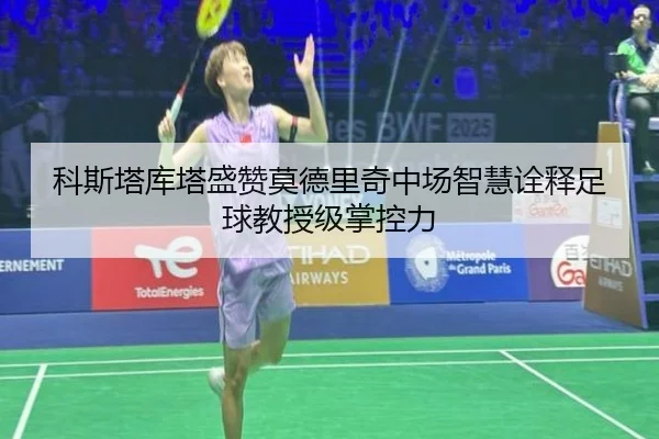 科斯塔库塔盛赞莫德里奇中场智慧诠释足球教授级掌控力